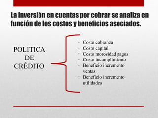 La inversión en cuentas por cobrar se analiza en
función de los costos y beneficios asociados.
POLITICA
DE
CRÉDITO
• Costo cobranza
• Costo capital
• Costo morosidad pagos
• Costo incumplimiento
• Beneficio incremento
ventas
• Beneficio incremento
utilidades
 