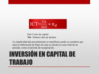 INVERSIÓN EN CAPITAL DE
TRABAJO
ICT=
𝐶𝑎
365
∗ 𝑛 𝑑
Ca= Costo de capital
Nd= Número días de desfase
La simplicidad del procedimiento se manifiesta cundo se considera que
para la elaboración de flujos de caja se calcula el costo total de un
periodo, como el periodo de recuperación.
 