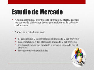 Estudio de Mercado
• Analiza demanda, ingresos de operación, oferta, además
los costos de diferentes áreas que inciden en la oferta y
la demanda.
• Aspectos a estudiarse son:
• El consumidor y las demandas del mercado y del proyecto
• La competencia y las ofertas del mercado y del proyecto
• Comercialización del producto o servicio generado por el
proyecto
• Proveedores y disponibilidad
 