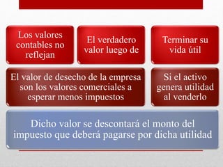 MÉTODO COMERCIAL
Dicho valor se descontará el monto del
impuesto que deberá pagarse por dicha utilidad
El valor de desecho de la empresa
son los valores comerciales a
esperar menos impuestos
Los valores
contables no
reflejan
El verdadero
valor luego de
Si el activo
genera utilidad
al venderlo
Terminar su
vida útil
 