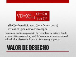 VALOR DE DESECHO
VD= 𝑡=1
𝑛 𝐵−𝐶 𝑡
(1+𝑖) 𝑡
(B-C)t= beneficio neto (beneficio – costo)
i= tasa exigida como costo capital
Cuando se evalúa un proyecto de reemplazo de activos donde
las vidas útiles contables y real difieren mucho, no es válido el
valor de desecho contable por la distorsión que genera.
 
