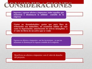 Ingresos y egresos afectos a impuestos: todos aquellos que
aumentan o disminuyen la utilidad contable de la
empresa
Gastos no desembolsables: gastos que para fines de
tributación son deducibles, no ocasionan salidas de caja
como la depreciación, amortización de activos intangibles a
el valor de libros de un activo que se vende
Egresos no afectos a impuestos son las inversiones , ya que no
aumentan ni disminuyen la riqueza contable de la empresa.
Beneficios no afectos a impuestos: son el valor de desecho
del proyecto.
 