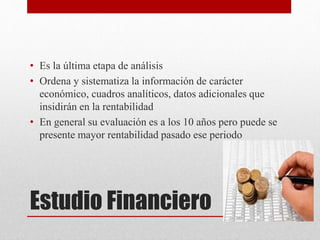 Estudio Financiero
• Es la última etapa de análisis
• Ordena y sistematiza la información de carácter
económico, cuadros analíticos, datos adicionales que
insidirán en la rentabilidad
• En general su evaluación es a los 10 años pero puede se
presente mayor rentabilidad pasado ese periodo
 