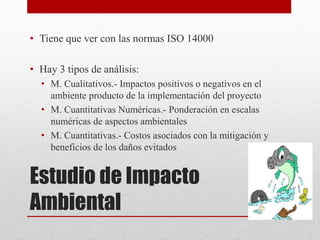 Estudio de Impacto
Ambiental
• Tiene que ver con las normas ISO 14000
• Hay 3 tipos de análisis:
• M. Cualitativos.- Impactos positivos o negativos en el
ambiente producto de la implementación del proyecto
• M. Cuantitativas Numéricas.- Ponderación en escalas
numéricas de aspectos ambientales
• M. Cuantitativas.- Costos asociados con la mitigación y
beneficios de los daños evitados
 