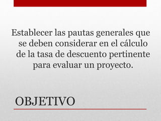 OBJETIVO
Establecer las pautas generales que
se deben considerar en el cálculo
de la tasa de descuento pertinente
para evaluar un proyecto.
 