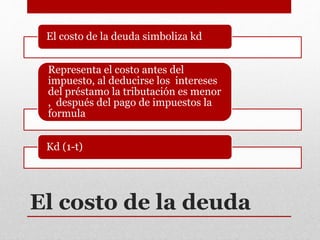 El costo de la deuda
El costo de la deuda simboliza kd
Representa el costo antes del
impuesto, al deducirse los intereses
del préstamo la tributación es menor
, después del pago de impuestos la
formula
Kd (1-t)
 