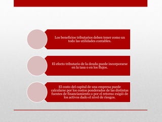 Los beneficios tributarios deben tener como un
todo las utilidades contables.
El efecto tributario de la deuda puede incorporarse
en la tasa o en los flujos.
El costo del capital de una empresa puede
calcularse por los costos ponderados de las distintas
fuentes de financiamiento o por el retorno exigió de
los activos dado el nivel de riesgos.
 