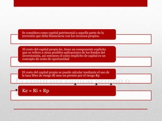 El costo del capital propio o
patrimonial
Se considera como capital patrimonial a aquella parte de la
inversión que debe financiarse con los recursos propios.
El costo del capital propio ke, tiene un componente explicito
que se refiere a otras posibles aplicaciones de los fondos del
inversionista, asi entonces el costo implícito de capital es un
concepto de costo de oportunidad
El costo del capital propio se puede calcular mediante el uso de
la tasa libre de riesgo Ri mas un premio por el riesgo Rp
Ke = Ri + Rp
 