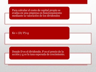 Para calcular el costo de capital propio se
evalúa en una empresa en funcionamiento
mediante la valoración de los dividendos
Ke = (D/ P)+g
Donde D es el dividendo. P es el precio de la
acción y g es la tasa esperada de crecimiento.
 