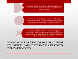 MODELO DE LOS PRECIOS DE LOS ACTIVOS
DE CAPITAL PARA DETERMINAR EL COSTO
DEL PATRIMONIO
Intenta explicar el riesgo de una determinada inversión
mediante la existencia de una relación positiva entre
riesgo y retorno,
Evalúa y cuantifica el riesgo asociado con la propia
inversión así como el afecta al conjunto de inversiones
particular con la rentabilidad esperada del mercado
El riesgo total del conjunto de inversiones puede
clasificarse como riesgo sistemático o no diversificable,
circunscrito a las fluctuaciones de otras inversiones que
afectan la economía y el mercado
 