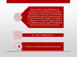 El beta mide la sensibilidad de un
cambio de la rentabilidad de inversión
individual al cambio de la rentabilidad
del mercado en general es por eso que el
riesgo de mercado siempre será igual a
1, superior a 1 es mayor riesgo, menor a
1 es menos riesgosa e igual a 0 significa
que es un inversión libre de riesgo.
Ke = Rf + (E(Rm)-Ri) B
E Rm es el retorno esperado del mercado.
 