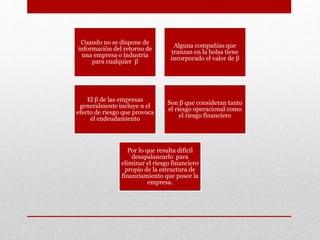 Cuando no se dispone de
información del retorno de
una empresa o industria
para cualquier β
Alguna compañías que
tranzan en la bolsa tiene
incorporado el valor de β
El β de las empresas
generalmente incluye n el
efecto de riesgo que provoca
el endeudamiento
Son β que consideran tanto
el riesgo operacional como
el riesgo financiero
Por lo que resulta difícil
desapalancarlo para
eliminar el riesgo financiero
propio de la estructura de
financiamiento que posee la
empresa.
 