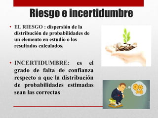 Riesgo e incertidumbre
• EL RIESGO : dispersión de la
distribución de probabilidades de
un elemento en estudio o los
resultados calculados.
• INCERTIDUMBRE: es el
grado de falta de confianza
respecto a que la distribución
de probabilidades estimadas
sean las correctas
 