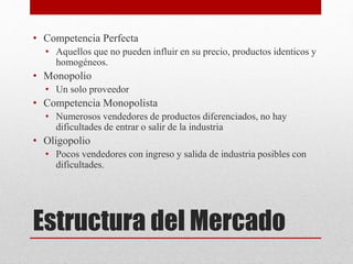 Estructura del Mercado
• Competencia Perfecta
• Aquellos que no pueden influir en su precio, productos identicos y
homogéneos.
• Monopolio
• Un solo proveedor
• Competencia Monopolista
• Numerosos vendedores de productos diferenciados, no hay
dificultades de entrar o salir de la industria
• Oligopolio
• Pocos vendedores con ingreso y salida de industria posibles con
dificultades.
 
