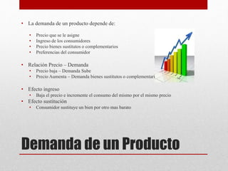 Demanda de un Producto
• La demanda de un producto depende de:
• Precio que se le asigne
• Ingreso de los consumidores
• Precio bienes sustitutos o complementarios
• Preferencias del consumidor
• Relación Precio – Demanda
• Precio baja – Demanda Sube
• Precio Aumenta – Demanda bienes sustitutos o complementarios
• Efecto ingreso
• Baja el precio e incremente el consumo del mismo por el mismo precio
• Efecto sustitución
• Consumidor sustituye un bien por otro mas barato
 