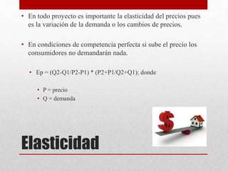 Elasticidad
• En todo proyecto es importante la elasticidad del precios pues
es la variación de la demanda o los cambios de precios.
• En condiciones de competencia perfecta si sube el precio los
consumidores no demandarán nada.
• Ep = (Q2-Q1/P2-P1) * (P2+P1/Q2+Q1); donde
• P = precio
• Q = demanda
 