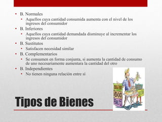 Tipos de Bienes
• B. Normales
• Aquellos cuya cantidad consumida aumenta con el nivel de los
ingresos del consumidor
• B. Inferiores
• Aquellos cuya cantidad demandada disminuye al incrementar los
ingresos del consumidor
• B. Sustitutos
• Satisfacen necesidad similar
• B. Complementarios
• Se consumen en forma conjunta, si aumenta la cantidad de consumo
de uno necesariamente aumentara la cantidad del otro
• B. Independientes
• No tienen ninguna relación entre sí
 