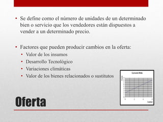 Oferta
• Se define como el número de unidades de un determinado
bien o servicio que los vendedores están dispuestos a
vender a un determinado precio.
• Factores que pueden producir cambios en la oferta:
• Valor de los insumos
• Desarrollo Tecnológico
• Variaciones climáticas
• Valor de los bienes relacionados o sustitutos
 