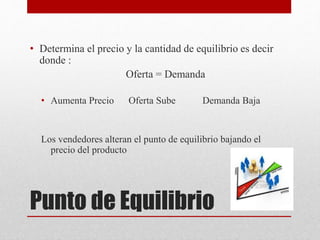 Punto de Equilibrio
• Determina el precio y la cantidad de equilibrio es decir
donde :
Oferta = Demanda
• Aumenta Precio Oferta Sube Demanda Baja
Los vendedores alteran el punto de equilibrio bajando el
precio del producto
 