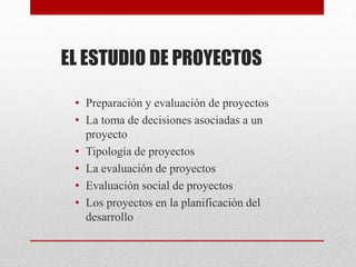 EL ESTUDIO DE PROYECTOS
• Preparación y evaluación de proyectos
• La toma de decisiones asociadas a un
proyecto
• Tipología de proyectos
• La evaluación de proyectos
• Evaluación social de proyectos
• Los proyectos en la planificación del
desarrollo
 