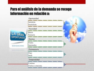 Para el análisis de la demanda se recoge
información en relación a:
Oportunidad
Satisfecha
Insatisfecha
Necesidad
Básica
Suntuaria
Destino
Finales
Intermedios
Permanencia
Flujo
Stock
Temporalidad
Contínua
Cliclica o estaciona;
 
