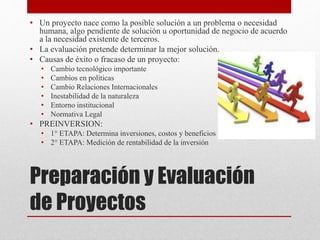 Preparación y Evaluación
de Proyectos
• Un proyecto nace como la posible solución a un problema o necesidad
humana, algo pendiente de solución u oportunidad de negocio de acuerdo
a la necesidad existente de terceros.
• La evaluación pretende determinar la mejor solución.
• Causas de éxito o fracaso de un proyecto:
• Cambio tecnológico importante
• Cambios en políticas
• Cambio Relaciones Internacionales
• Inestabilidad de la naturaleza
• Entorno institucional
• Normativa Legal
• PREINVERSION:
• 1° ETAPA: Determina inversiones, costos y beneficios
• 2° ETAPA: Medición de rentabilidad de la inversión
 