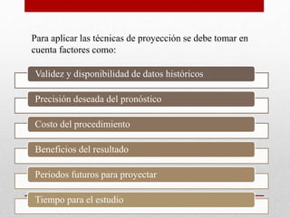 Para aplicar las técnicas de proyección se debe tomar en
cuenta factores como:
Validez y disponibilidad de datos históricos
Precisión deseada del pronóstico
Costo del procedimiento
Beneficios del resultado
Periodos futuros para proyectar
Tiempo para el estudio
 