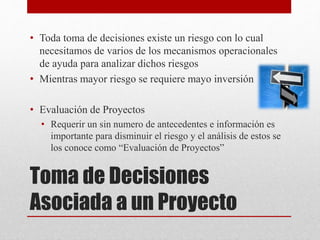 Toma de Decisiones
Asociada a un Proyecto
• Toda toma de decisiones existe un riesgo con lo cual
necesitamos de varios de los mecanismos operacionales
de ayuda para analizar dichos riesgos
• Mientras mayor riesgo se requiere mayo inversión
• Evaluación de Proyectos
• Requerir un sin numero de antecedentes e información es
importante para disminuir el riesgo y el análisis de estos se
los conoce como “Evaluación de Proyectos”
 