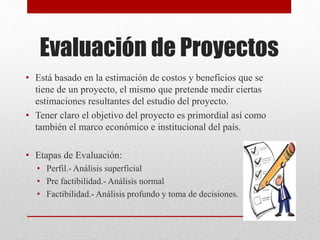 Evaluación de Proyectos
• Está basado en la estimación de costos y beneficios que se
tiene de un proyecto, el mismo que pretende medir ciertas
estimaciones resultantes del estudio del proyecto.
• Tener claro el objetivo del proyecto es primordial así como
también el marco económico e institucional del país.
• Etapas de Evaluación:
• Perfil.- Análisis superficial
• Pre factibilidad.- Análisis normal
• Factibilidad.- Análisis profundo y toma de decisiones.
 