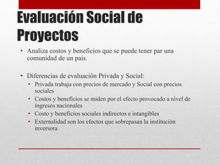 Evaluación Social de
Proyectos
• Analiza costos y beneficios que se puede tener par una
comunidad de un país.
• Diferencias de evaluación Privada y Social:
• Privada trabaja con precios de mercado y Social con precios
sociales
• Costos y beneficios se miden por el efecto provocado a nivel de
ingresos nacionales
• Costo y beneficios sociales indirectos e intangibles
• Externalidad son los efectos que sobrepasan la institución
inversora
 