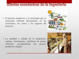 • El proceso productivo y la tecnología que se
selecciona influirán directamente en las
inversiones, los costos y los ingresos del
proyecto.
• La cantidad y calidad de la maquinaria,
equipos, herramientas, mobiliario de planta,
vehículos ,etc,dependerán del proceso
productivo elegido.
 