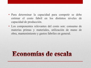 • Para determinar la capacidad para competir se debe
estimar el costo fabril en los distintos niveles de
capacidad de producción.
• Los componentes relevantes del costo son: consumo de
materias primas y materiales, utilización de mano de
obra, mantenimiento y gastos fabriles en general.
 