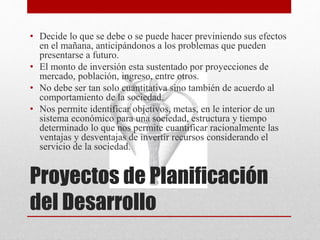 Proyectos de Planificación
del Desarrollo
• Decide lo que se debe o se puede hacer previniendo sus efectos
en el mañana, anticipándonos a los problemas que pueden
presentarse a futuro.
• El monto de inversión esta sustentado por proyecciones de
mercado, población, ingreso, entre otros.
• No debe ser tan solo cuantitativa sino también de acuerdo al
comportamiento de la sociedad.
• Nos permite identificar objetivos, metas, en le interior de un
sistema económico para una sociedad, estructura y tiempo
determinado lo que nos permite cuantificar racionalmente las
ventajas y desventajas de invertir recursos considerando el
servicio de la sociedad.
 