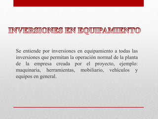 Se entiende por inversiones en equipamiento a todas las
inversiones que permitan la operación normal de la planta
de la empresa creada por el proyecto, ejemplo:
maquinaria, herramientas, mobiliario, vehículos y
equipos en general.
 