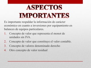 Es importante respaldar la información de carácter
económico en cuanto a inversiones por equipamiento en
balances de equipos particulares.
1. Concepto de valor que representa el monot de
unidades sin IVA.
2. Concepto de valor que constituye el valor contable.
3. Concepto de valores denominado derecho
4. Otro concepto de valor residual
 