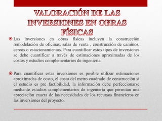  Las inversiones en obras físicas incluyen la construcción
remodelación de oficinas, salas de venta , construcción de caminos,
cercos o estacionamientos. Para cuantificar estos tipos de inversiones
se debe cuantificar a través de estimaciones aproximadas de los
costos y estudios complementarios de ingeniería.
 Para cuantificar estas inversiones es posible utilizar estimaciones
aproximadas de costo, el costo del metro cuadrado de construcción si
el estudio es pre factibilidad, la información debe perfeccionarse
mediante estudios complementarios de ingeniería que permitan una
apreciación exacta de las necesidades de los recursos financieros en
las inversiones del proyecto.
 