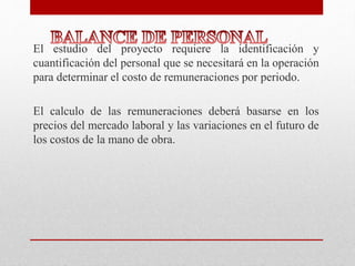 El estudio del proyecto requiere la identificación y
cuantificación del personal que se necesitará en la operación
para determinar el costo de remuneraciones por periodo.
El calculo de las remuneraciones deberá basarse en los
precios del mercado laboral y las variaciones en el futuro de
los costos de la mano de obra.
 