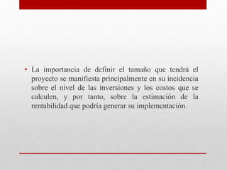 • La importancia de definir el tamaño que tendrá el
proyecto se manifiesta principalmente en su incidencia
sobre el nivel de las inversiones y los costos que se
calculen, y por tanto, sobre la estimación de la
rentabilidad que podría generar su implementación.
 