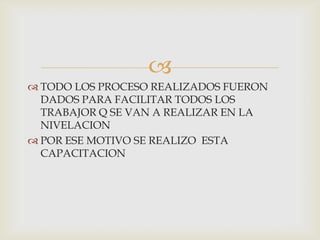 
 TODO LOS PROCESO REALIZADOS FUERON
DADOS PARA FACILITAR TODOS LOS
TRABAJOR Q SE VAN A REALIZAR EN LA
NIVELACION
 POR ESE MOTIVO SE REALIZO ESTA
CAPACITACION
 