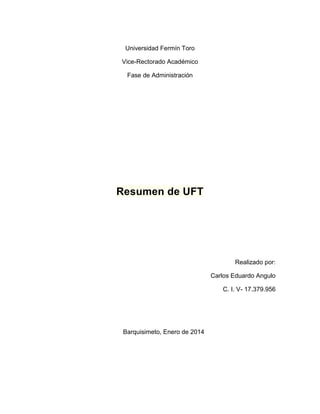 Universidad Fermín Toro
Vice-Rectorado Académico
Fase de Administración

Resumen de UFT

Realizado por:
Carlos Eduardo Angulo
C. I. V- 17.379.956

Barquisimeto, Enero de 2014

 