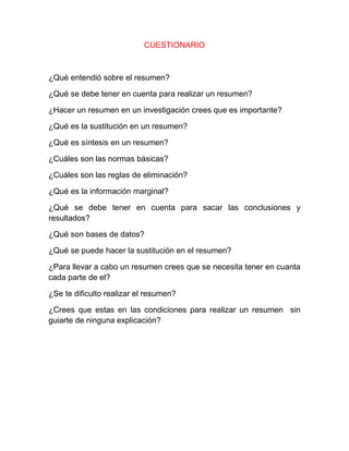 CUESTIONARIO



¿Qué entendió sobre el resumen?

¿Qué se debe tener en cuenta para realizar un resumen?

¿Hacer un resumen en un investigación crees que es importante?

¿Qué es la sustitución en un resumen?

¿Qué es síntesis en un resumen?

¿Cuáles son las normas básicas?

¿Cuáles son las reglas de eliminación?

¿Qué es la información marginal?

¿Qué se debe tener en cuenta para sacar las conclusiones y
resultados?

¿Qué son bases de datos?

¿Qué se puede hacer la sustitución en el resumen?

¿Para llevar a cabo un resumen crees que se necesita tener en cuanta
cada parte de el?

¿Se te dificulto realizar el resumen?

¿Crees que estas en las condiciones para realizar un resumen sin
guiarte de ninguna explicación?
 