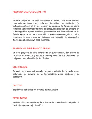 RESUMEN DEL PULSIOXIMETRO



En este proyecto se está innovando un nuevo dispositivo medico,
para ello se tomo como guía un dispositivo ya existente (el
pulsioximetro),con el fin de renovar su carcasa, la forma en cómo
funciona, tanto en medir la curva de pulso, la saturación de oxigeno en
la hemoglobina y pulso cardiaco, ya que estas son las funciones de él.
Con la ayuda de recursos informáticos y recursos conseguidos por los
creadores de este, el cual va dirigido a una población de niños de 3 a
10, ya que el dispositivo será mejorado.



ELIMINACION DE ELEMENTO TRIVIAL

En este proyecto se está innovando un pulsioximetro, con ayuda de
recursos informáticos y recursos conseguidos por sus creadores, va
dirigido a una población de 3 a 10 años.



SUSTITUCIÓN

Proyecto en el que se innova la carcasa, medición de curva de pulso,
saturación de oxigeno en la hemoglobina, pulso cardiaco y su
población.



SINTESIS

El proyecto aun sigue en proceso de realización.



RESULTADOS

Nuevos microprocesadores, leds, forma de conectividad, después de
cierto tiempo una mejor función.
 