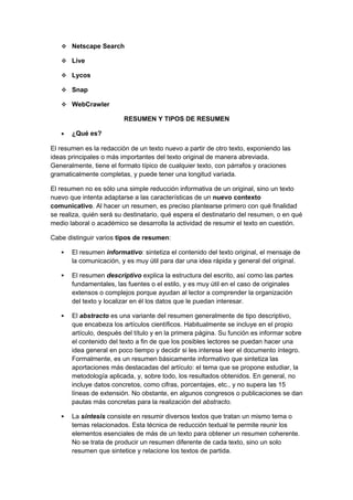  Netscape Search
 Live
 Lycos
 Snap
 WebCrawler
RESUMEN Y TIPOS DE RESUMEN
• ¿Qué es?
El resumen es la redacción de un texto nuevo a partir de otro texto, exponiendo las
ideas principales o más importantes del texto original de manera abreviada.
Generalmente, tiene el formato típico de cualquier texto, con párrafos y oraciones
gramaticalmente completas, y puede tener una longitud variada.
El resumen no es sólo una simple reducción informativa de un original, sino un texto
nuevo que intenta adaptarse a las características de un nuevo contexto
comunicativo. Al hacer un resumen, es preciso plantearse primero con qué finalidad
se realiza, quién será su destinatario, qué espera el destinatario del resumen, o en qué
medio laboral o académico se desarrolla la actividad de resumir el texto en cuestión.
Cabe distinguir varios tipos de resumen:
 El resumen informativo: sintetiza el contenido del texto original, el mensaje de
la comunicación, y es muy útil para dar una idea rápida y general del original.
 El resumen descriptivo explica la estructura del escrito, así como las partes
fundamentales, las fuentes o el estilo, y es muy útil en el caso de originales
extensos o complejos porque ayudan al lector a comprender la organización
del texto y localizar en él los datos que le puedan interesar.
 El abstracto es una variante del resumen generalmente de tipo descriptivo,
que encabeza los artículos científicos. Habitualmente se incluye en el propio
artículo, después del título y en la primera página. Su función es informar sobre
el contenido del texto a fin de que los posibles lectores se puedan hacer una
idea general en poco tiempo y decidir si les interesa leer el documento íntegro.
Formalmente, es un resumen básicamente informativo que sintetiza las
aportaciones más destacadas del artículo: el tema que se propone estudiar, la
metodología aplicada, y, sobre todo, los resultados obtenidos. En general, no
incluye datos concretos, como cifras, porcentajes, etc., y no supera las 15
líneas de extensión. No obstante, en algunos congresos o publicaciones se dan
pautas más concretas para la realización del abstracto.
 La síntesis consiste en resumir diversos textos que tratan un mismo tema o
temas relacionados. Esta técnica de reducción textual te permite reunir los
elementos esenciales de más de un texto para obtener un resumen coherente.
No se trata de producir un resumen diferente de cada texto, sino un solo
resumen que sintetice y relacione los textos de partida.
 