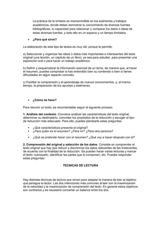 La práctica de la síntesis es imprescindible en los exámenes y trabajos
académicos, donde debes demostrar tu conocimiento de diversas fuentes
bibliográficas, tu capacidad para relacionar y comparar los datos o ideas de
estas diversas fuentes, y todo ello en un espacio y un tiempo limitados.
• ¿Para qué sirve?
La elaboración de este tipo de textos es muy útil, porque te permite:
a) Seleccionar y organizar las ideas o datos más importantes e interesantes del texto
original (una lección, un capítulo de un libro), ya sea para estudiar, para presentar una
exposición oral o para hacer un trabajo académico.
b) Definir y esquematizar la información esencial de un tema, de manera que, al hacer
el resumen, puedes comprobar si has entendido bien su contenido o bien si tienes
dificultades en algún aspecto concreto.
c) Facilitar la comprensión y el aprendizaje de nuevos conocimientos, y, al mismo
tiempo, la preparación de tus apuntes y exámenes.
• ¿Cómo se hace?
Para resumir un texto, es recomendable seguir el siguiente proceso:
1. Análisis del contexto. Conviene analizar las características del texto original,
determinar su destinatario, concretar los propósitos de la reducción y escoger el tipo
de reducción más adecuado. Para ello, puedes plantearte estas preguntas:
 ¿Qué características presenta el original?
 ¿Para quién es el resumen? ¿Para mí? ¿Para otra persona?
 ¿Qué se pretende hacer con el resumen? ¿Qué voy a hacer después con él?
2. Comprensión del original y selección de los datos. Consiste en comprender el
texto original que hay que reducir y discriminar los datos relevantes de les irrelevantes,
de acuerdo con la finalidad de la reducción. Se pueden hacer varias lecturas y marcar
el texto: subrayarlo, identificar las partes que lo componen, etc. Puedes responder
estas preguntas:
TECNICAS DE LECTURA
Hay distintas técnicas de lectura que sirven para adaptar la manera de leer al objetivo
que persigue el lector. Las dos intenciones más comunes al leer son la maximización
de la velocidad y la maximización de comprensión del texto. En general estos objetivos
son contrarios y es necesario concertar un balance entre los dos.
 