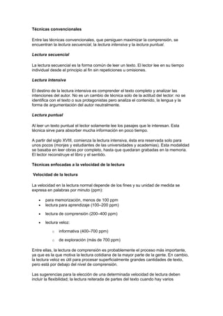Técnicas convencionales
Entre las técnicas convencionales, que persiguen maximizar la comprensión, se
encuentran la lectura secuencial, la lectura intensiva y la lectura puntual.
Lectura secuencial
La lectura secuencial es la forma común de leer un texto. El lector lee en su tiempo
individual desde el principio al fin sin repeticiones u omisiones.
Lectura intensiva
El destino de la lectura intensiva es comprender el texto completo y analizar las
intenciones del autor. No es un cambio de técnica solo de la actitud del lector: no se
identifica con el texto o sus protagonistas pero analiza el contenido, la lengua y la
forma de argumentación del autor neutralmente.
Lectura puntual
Al leer un texto puntual el lector solamente lee los pasajes que le interesan. Esta
técnica sirve para absorber mucha información en poco tiempo.
A partir del siglo XVIII, comienza la lectura intensiva, ésta era reservada solo para
unos pocos (monjes y estudiantes de las universidades y academias). Esta modalidad
se basaba en leer obras por completo, hasta que quedaran grabadas en la memoria.
El lector reconstruye el libro y el sentido.
Técnicas enfocadas a la velocidad de la lectura
Velocidad de la lectura
La velocidad en la lectura normal depende de los fines y su unidad de medida se
expresa en palabras por minuto (ppm):
• para memorización, menos de 100 ppm
• lectura para aprendizaje (100–200 ppm)
• lectura de comprensión (200–400 ppm)
• lectura veloz:
o informativa (400–700 ppm)
o de exploración (más de 700 ppm)
Entre ellas, la lectura de comprensión es probablemente el proceso más importante,
ya que es la que motiva la lectura cotidiana de la mayor parte de la gente. En cambio,
la lectura veloz es útil para procesar superficialmente grandes cantidades de texto,
pero está por debajo del nivel de comprensión.
Las sugerencias para la elección de una determinada velocidad de lectura deben
incluir la flexibilidad; la lectura reiterada de partes del texto cuando hay varios
 
