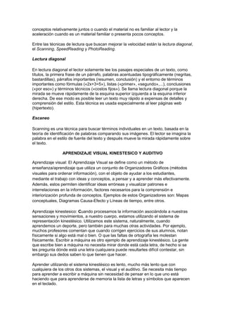 conceptos relativamente juntos o cuando el material no es familiar al lector y la
aceleración cuando es un material familiar o presenta pocos conceptos.
Entre las técnicas de lectura que buscan mejorar la velocidad están la lectura diagonal,
el Scanning, SpeedReading y PhotoReading.
Lectura diagonal
En lectura diagonal el lector solamente lee los pasajes especiales de un texto, como
títulos, la primera frase de un párrafo, palabras acentuadas tipográficamente (negritas,
bastardillas), párrafos importantes (resumen, conclusión) y el entorno de términos
importantes como fórmulas («2x+3=5»), listas («primer», «segundo»,...), conclusiones
(«por eso») y términos técnicos («costos fijos»). Se llama lectura diagonal porque la
mirada se mueve rápidamente de la esquina superior izquierda a la esquina inferior
derecha. De ese modo es posible leer un texto muy rápido a expensas de detalles y
comprensión del estilo. Esta técnica es usada especialmente al leer páginas web
(hipertexto).
Escaneo
Scanning es una técnica para buscar términos individuales en un texto, basada en la
teoría de identificación de palabras comparando sus imágenes. El lector se imagina la
palabra en el estilo de fuente del texto y después mueve la mirada rápidamente sobre
el texto.
APRENDIZAJE VISUAL KINESTESICO Y AUDITIVO
Aprendizaje visual: El Aprendizaje Visual se define como un método de
enseñanza/aprendizaje que utiliza un conjunto de Organizadores Gráficos (métodos
visuales para ordenar información), con el objeto de ayudar a los estudiantes,
mediante el trabajo con ideas y conceptos, a pensar y a aprender más efectivamente.
Además, estos permiten identificar ideas erróneas y visualizar patrones e
interrelaciones en la información, factores necesarios para la comprensión e
interiorización profunda de conceptos. Ejemplos de estos Organizadores son: Mapas
conceptuales, Diagramas Causa-Efecto y Líneas de tiempo, entre otros.
Aprendizaje kinestesico: Cuando procesamos la información asociándola a nuestras
sensaciones y movimientos, a nuestro cuerpo, estamos utilizando el sistema de
representación kinestésico. Utilizamos este sistema, naturalmente, cuando
aprendemos un deporte, pero también para muchas otras actividades. Por ejemplo,
muchos profesores comentan que cuando corrigen ejercicios de sus alumnos, notan
físicamente si algo está mal o bien. O que las faltas de ortografía les molestan
físicamente. Escribir a máquina es otro ejemplo de aprendizaje kinestésico. La gente
que escribe bien a máquina no necesita mirar donde está cada letra, de hecho si se
les pregunta dónde está una letra cualquiera puede resultarles difícil contestar, sin
embargo sus dedos saben lo que tienen que hacer.
Aprender utilizando el sistema kinestésico es lento, mucho más lento que con
cualquiera de los otros dos sistemas, el visual y el auditivo. Se necesita más tiempo
para aprender a escribir a máquina sin necesidad de pensar en lo que uno está
haciendo que para aprenderse de memoria la lista de letras y símbolos que aparecen
en el teclado.
 