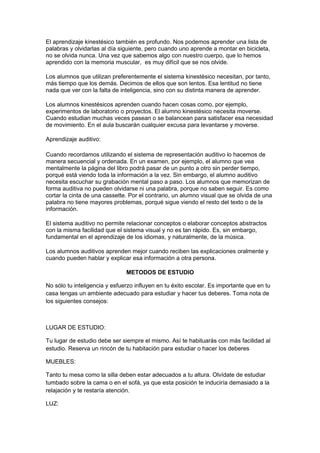 El aprendizaje kinestésico también es profundo. Nos podemos aprender una lista de
palabras y olvidarlas al día siguiente, pero cuando uno aprende a montar en bicicleta,
no se olvida nunca. Una vez que sabemos algo con nuestro cuerpo, que lo hemos
aprendido con la memoria muscular, es muy difícil que se nos olvide.
Los alumnos que utilizan preferentemente el sistema kinestésico necesitan, por tanto,
más tiempo que los demás. Decimos de ellos que son lentos. Esa lentitud no tiene
nada que ver con la falta de inteligencia, sino con su distinta manera de aprender.
Los alumnos kinestésicos aprenden cuando hacen cosas como, por ejemplo,
experimentos de laboratorio o proyectos. El alumno kinestésico necesita moverse.
Cuando estudian muchas veces pasean o se balancean para satisfacer esa necesidad
de movimiento. En el aula buscarán cualquier excusa para levantarse y moverse.
Aprendizaje auditivo:
Cuando recordamos utilizando el sistema de representación auditivo lo hacemos de
manera secuencial y ordenada. En un examen, por ejemplo, el alumno que vea
mentalmente la página del libro podrá pasar de un punto a otro sin perder tiempo,
porqué está viendo toda la información a la vez. Sin embargo, el alumno auditivo
necesita escuchar su grabación mental paso a paso. Los alumnos que memorizan de
forma auditiva no pueden olvidarse ni una palabra, porque no saben seguir. Es como
cortar la cinta de una cassette. Por el contrario, un alumno visual que se olvida de una
palabra no tiene mayores problemas, porqué sigue viendo el resto del texto o de la
información.
El sistema auditivo no permite relacionar conceptos o elaborar conceptos abstractos
con la misma facilidad que el sistema visual y no es tan rápido. Es, sin embargo,
fundamental en el aprendizaje de los idiomas, y naturalmente, de la música.
Los alumnos auditivos aprenden mejor cuando reciben las explicaciones oralmente y
cuando pueden hablar y explicar esa información a otra persona.
METODOS DE ESTUDIO
No sólo tu inteligencia y esfuerzo influyen en tu éxito escolar. Es importante que en tu
casa tengas un ambiente adecuado para estudiar y hacer tus deberes. Toma nota de
los siguientes consejos:
LUGAR DE ESTUDIO:
Tu lugar de estudio debe ser siempre el mismo. Así te habituarás con más facilidad al
estudio. Reserva un rincón de tu habitación para estudiar o hacer los deberes
MUEBLES:
Tanto tu mesa como la silla deben estar adecuados a tu altura. Olvídate de estudiar
tumbado sobre la cama o en el sofá, ya que esta posición te induciría demasiado a la
relajación y te restaría atención.
LUZ:
 