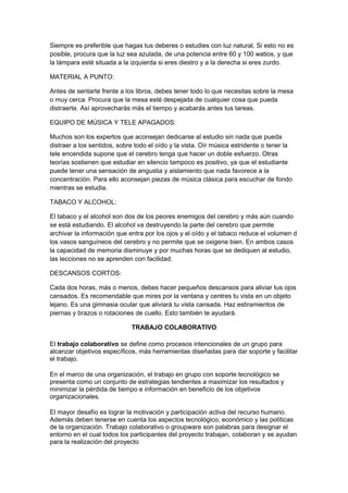 Siempre es preferible que hagas tus deberes o estudies con luz natural. Si esto no es
posible, procura que la luz sea azulada, de una potencia entre 60 y 100 watios, y que
la lámpara esté situada a la izquierda si eres diestro y a la derecha si eres zurdo.
MATERIAL A PUNTO:
Antes de sentarte frente a los libros, debes tener todo lo que necesitas sobre la mesa
o muy cerca. Procura que la mesa esté despejada de cualquier cosa que pueda
distraerte. Así aprovecharás más el tiempo y acabarás antes tus tareas.
EQUIPO DE MÚSICA Y TELE APAGADOS:
Muchos son los expertos que aconsejan dedicarse al estudio sin nada que pueda
distraer a los sentidos, sobre todo el oído y la vista. Oír música estridente o tener la
tele encendida supone que el cerebro tenga que hacer un doble esfuerzo. Otras
teorías sostienen que estudiar en silencio tampoco es positivo, ya que el estudiante
puede tener una sensación de angustia y aislamiento que nada favorece a la
concentración. Para ello aconsejan piezas de música clásica para escuchar de fondo
mientras se estudia.
TABACO Y ALCOHOL:
El tabaco y el alcohol son dos de los peores enemigos del cerebro y más aún cuando
se está estudiando. El alcohol va destruyendo la parte del cerebro que permite
archivar la información que entra por los ojos y el oído y el tabaco reduce el volumen d
los vasos sanguíneos del cerebro y no permite que se oxigene bien. En ambos casos
la capacidad de memoria disminuye y por muchas horas que se dediquen al estudio,
las lecciones no se aprenden con facilidad.
DESCANSOS CORTOS:
Cada dos horas, más o menos, debes hacer pequeños descansos para aliviar tus ojos
cansados. Es recomendable que mires por la ventana y centres tu vista en un objeto
lejano. Es una gimnasia ocular que aliviará tu vista cansada. Haz estiramientos de
piernas y brazos o rotaciones de cuello. Esto también te ayudará.
TRABAJO COLABORATIVO
El trabajo colaborativo se define como procesos intencionales de un grupo para
alcanzar objetivos específicos, más herramientas diseñadas para dar soporte y facilitar
el trabajo.
En el marco de una organización, el trabajo en grupo con soporte tecnológico se
presenta como un conjunto de estrategias tendientes a maximizar los resultados y
minimizar la pérdida de tiempo e información en beneficio de los objetivos
organizacionales.
El mayor desafío es lograr la motivación y participación activa del recurso humano.
Además deben tenerse en cuenta los aspectos tecnológico, económico y las políticas
de la organización. Trabajo colaborativo o groupware son palabras para designar el
entorno en el cual todos los participantes del proyecto trabajan, colaboran y se ayudan
para la realización del proyecto
 