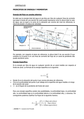 CAPITULO 03:
PRINCIPIOS DE ENERGIA Y MOMENTUM
Energía del flujo en canales abiertos:
Se sabe que la energía total del agua en pie-libra por libra de cualquier línea de corriente
que pasa a través de una sección de canal puede expresarse como la altura total en pies
de agua, que es igual a la suma de la elevación por encima del nivel de referencia, la
altura de presión y la altura de velocidad.
Por ejemplo, con respecto al plano de referencia, la altura total E de una sección O que
contiene en el punto A en una línea de corriente del flujo de un canal de pendiente alta
puede escribirse como:
Energía Específica:
Es la energía por libra de agua en cualquier sección de un canal medida con respecto al
fondo de canal. La fórmula de la energía específica es la siguiente:
E = Y +
V²
2g
 Donde Za es la elevación del punto A por encima del plano de referencia,
 (Ya) es la profundidad del punto A por debajo de la superficie del agua medida a lo largo
de la sección del canal
 θ es el Angulo de la pendiente del fondo del canal
Para una energía específica existen dos posibilidades, la profundidad baja y la profundidad
alta. La profundidad baja es la profundidad alterna a la profundidad alta, y viceversa. Por
consiguiente podemos clasificar los flujos de la siguiente manera:
𝔽 =
V
√gy
= {
𝔽 < 1 (flujo sub critico)
𝔽 = 1( flujo critico)
𝔽 > 1(flujo supercritico)
; donde 𝔽 = numero de Froude
 