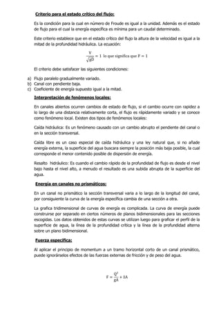 Criterio para el estado crítico del flujo:
Es la condición para la cual en número de Froude es igual a la unidad. Además es el estado
de flujo para el cual la energía específica es mínima para un caudal determinado.
Este criterio establece que en el estado crítico del flujo la altura de la velocidad es igual a la
mitad de la profundidad hidráulica. La ecuación:
V
√gD
= 1 lo que significa que 𝔽 = 1
El criterio debe satisfacer las siguientes condiciones:
a) Flujo paralelo gradualmente variado.
b) Canal con pendiente baja.
c) Coeficiente de energía supuesto igual a la mitad.
Interpretación de fenómenos locales:
En canales abiertos ocurren cambios de estado de flujo, si el cambio ocurre con rapidez a
lo largo de una distancia relativamente corta, el flujo es rápidamente variado y se conoce
como fenómeno local. Existen dos tipos de fenómenos locales:
Caída hidráulica: Es un fenómeno causado con un cambio abrupto el pendiente del canal o
en la sección transversal.
Caída libre es un caso especial de caída hidráulica y una ley natural que, si no añade
energía externa, la superficie del agua buscara siempre la posición más baja posible, la cual
corresponde el menor contenido posible de dispersión de energía.
Resalto hidráulico: Es cuando el cambio rápido de la profundidad de flujo es desde el nivel
bajo hasta el nivel alto, a menudo el resultado es una subida abrupta de la superficie del
agua.
Energía en canales no prismáticos:
En un canal no prismático la sección transversal varia a lo largo de la longitud del canal,
por consiguiente la curva de la energía específica cambia de una sección a otra.
La grafica tridimensional de curvas de energía es complicada. La curva de energía puede
construirse por separado en ciertos números de planos bidimensionales para las secciones
escogidas. Los datos obtenidos de estas curvas se utilizan luego para graficar el perfil de la
superficie de agua, la línea de la profundidad crítica y la línea de la profundidad alterna
sobre un plano bidimensional.
Fuerza específica:
Al aplicar el principio de momentum a un tramo horizontal corto de un canal prismático,
puede ignorárselos efectos de las fuerzas externas de fricción y de peso del agua.
F =
Q²
gA
+ ẑA
 